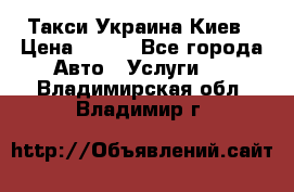 Такси Украина Киев › Цена ­ 100 - Все города Авто » Услуги   . Владимирская обл.,Владимир г.